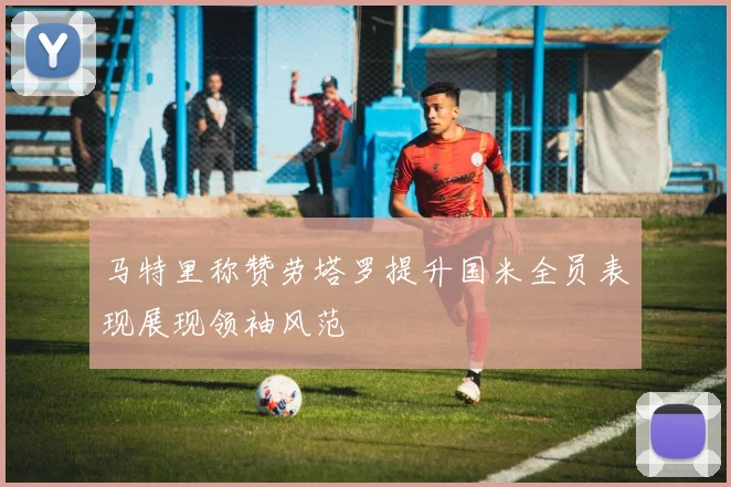 马特里称赞劳塔罗提升国米全员表现展现领袖风范