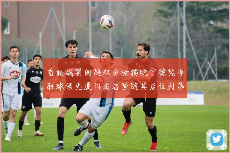 首轮战罢闽超积分榜揭晓宁德凭净胜球领先厦门龙岩紧随其后位列第三