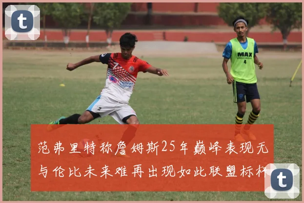 范弗里特称詹姆斯25年巅峰表现无与伦比未来难再出现如此联盟标杆