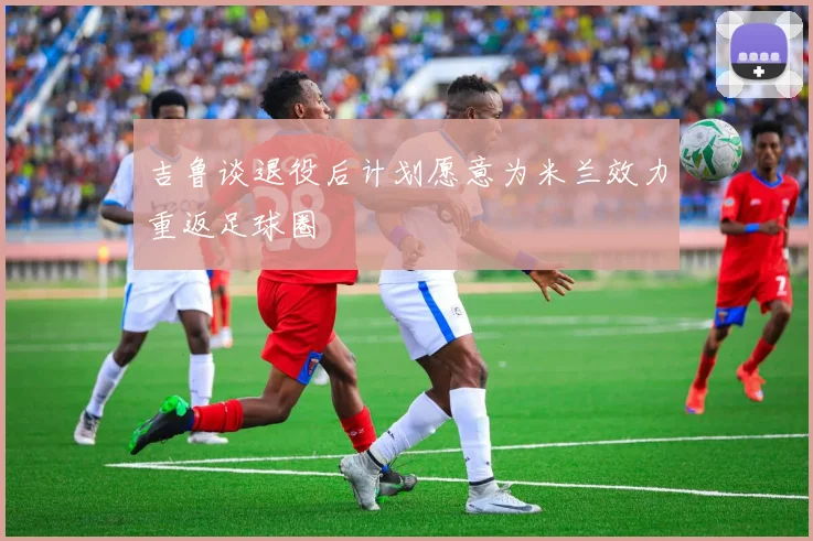 吉鲁谈退役后计划愿意为米兰效力重返足球圈