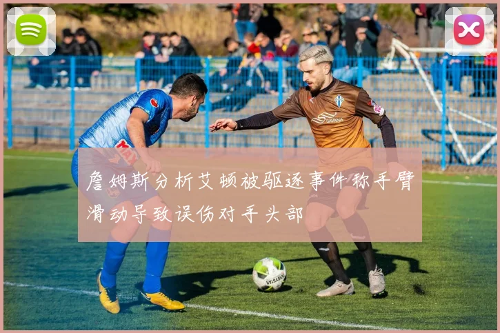 詹姆斯分析艾顿被驱逐事件称手臂滑动导致误伤对手头部