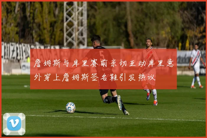 詹姆斯与库里赛前亲切互动库里意外穿上詹姆斯签名鞋引发热议