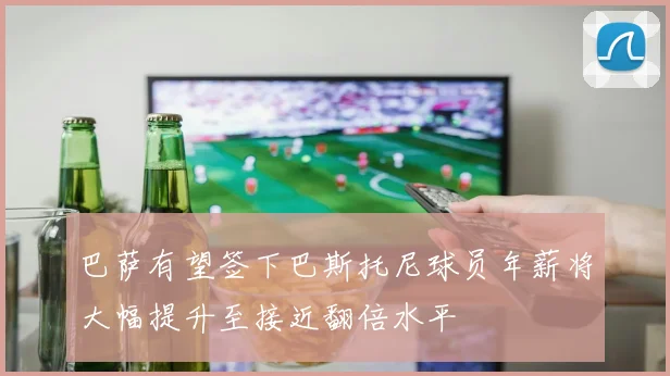 巴萨有望签下巴斯托尼球员年薪将大幅提升至接近翻倍水平