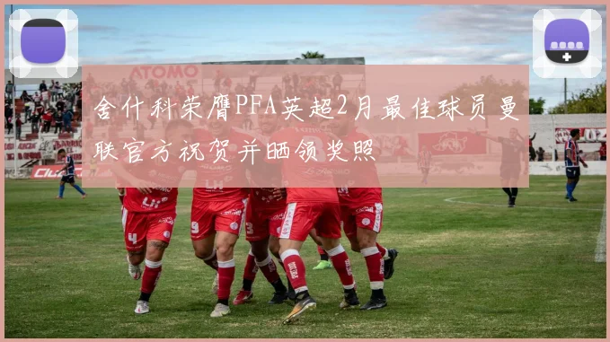 舍什科荣膺PFA英超2月最佳球员曼联官方祝贺并晒领奖照