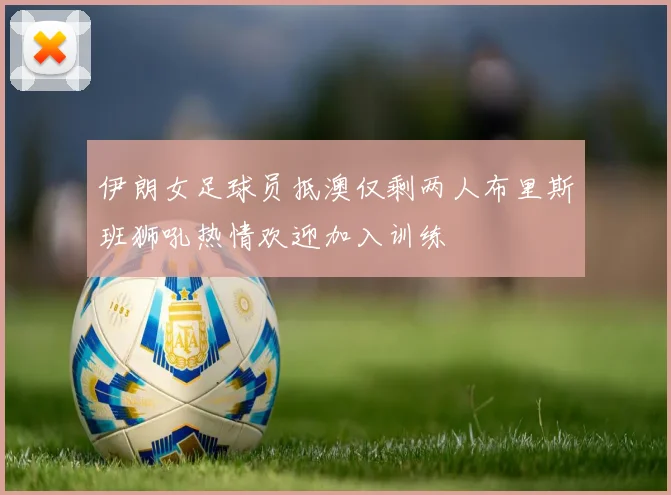 伊朗女足球员抵澳仅剩两人布里斯班狮吼热情欢迎加入训练