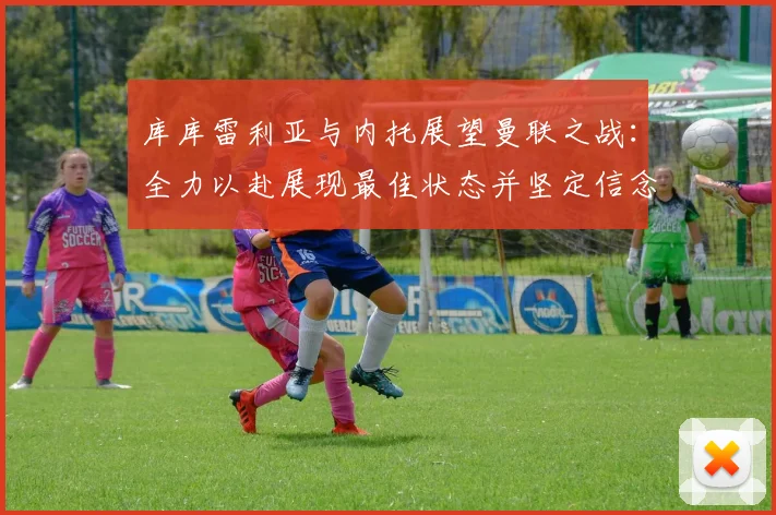 库库雷利亚与内托展望曼联之战：全力以赴展现最佳状态并坚定信念