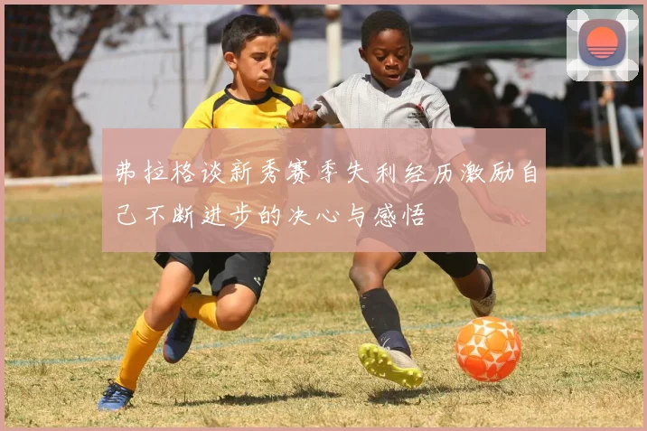 弗拉格谈新秀赛季失利经历激励自己不断进步的决心与感悟