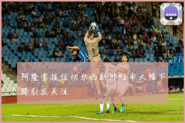 阿隆索接任切尔西新帅赔率大幅下降引发关注